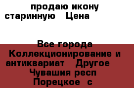 продаю икону старинную › Цена ­ 300 000 - Все города Коллекционирование и антиквариат » Другое   . Чувашия респ.,Порецкое. с.